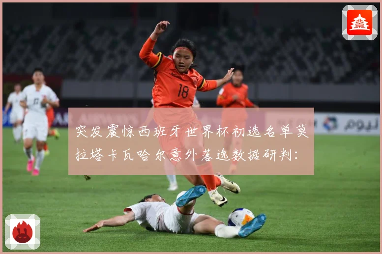 突发震惊西班牙世界杯初选名单莫拉塔卡瓦哈尔意外落选数据研判：最新赛事动态与深度分析