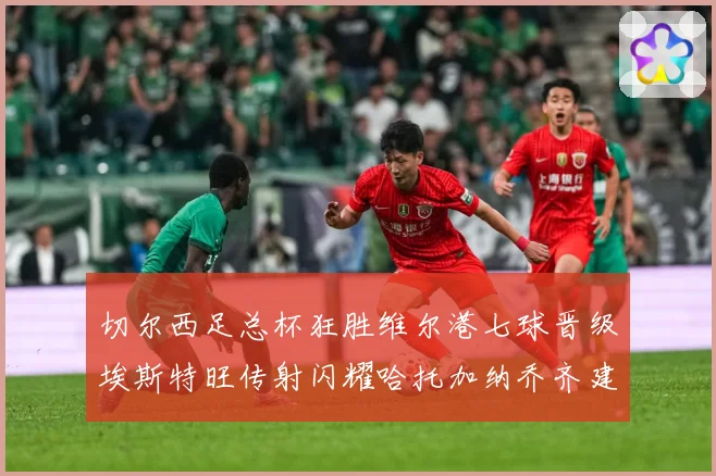切尔西足总杯狂胜维尔港七球晋级埃斯特旺传射闪耀哈托加纳乔齐建专题观察：最新赛事动态与深度分析