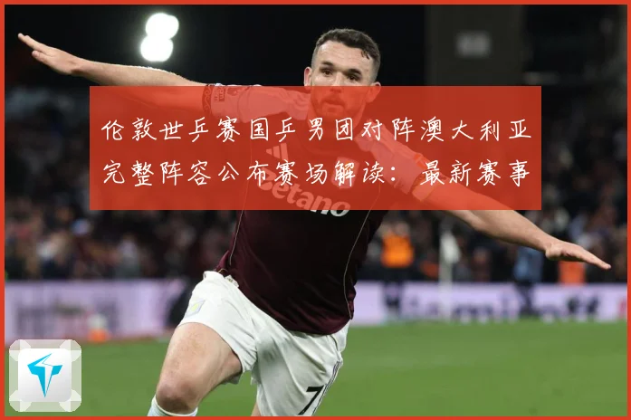 伦敦世乒赛国乒男团对阵澳大利亚完整阵容公布赛场解读：最新赛事动态与深度分析