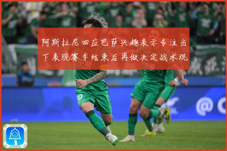 阿斯拉尼回应巴萨兴趣表示专注当下表现赛季结束后再做决定战术观察：最新赛事动态与深度分析