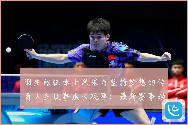 羽生结弦冰上风采与坚持梦想的传奇人生故事成长观察：最新赛事动态与深度分析