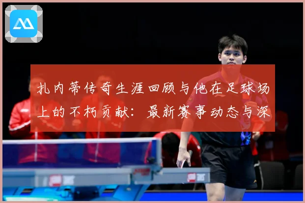 扎内蒂传奇生涯回顾与他在足球场上的不朽贡献：最新赛事动态与深度分析