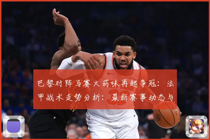 巴黎对阵马赛火药味再起争冠：法甲战术走势分析：最新赛事动态与深度分析
