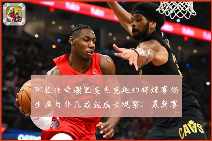 田径传奇谢里克杰克逊的辉煌赛场生涯与非凡成就成长观察：最新赛事动态与深度分析