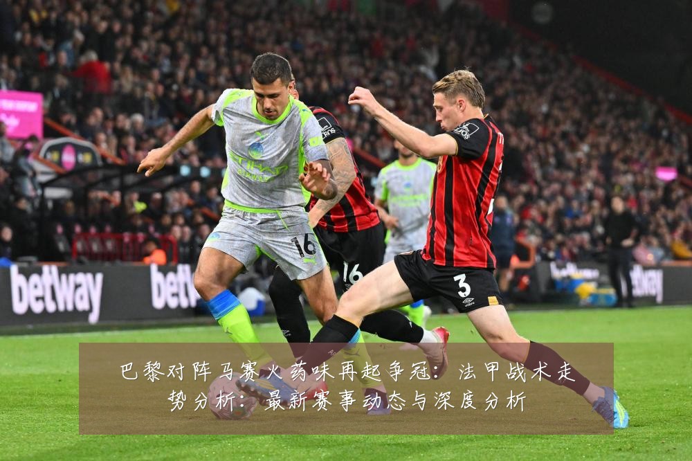 巴黎对阵马赛火药味再起争冠:法甲战术走势分析:最新赛事动态与深度分析