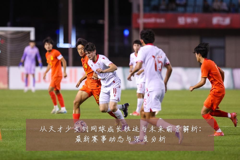 从天才少女到网球成长轨迹与未来前景解析:最新赛事动态与深度分析